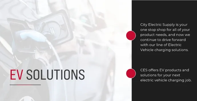 EV solutions. City electric supply is your one stop shop for all your product needs and now we continue to drive forward with our line of electric vehicle charging solutions. CES offers EV products and solutions for your next electrical vehicle charging job.